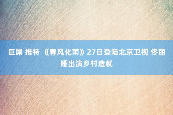 巨屌 推特 《春风化雨》27日登陆北京卫视 佟丽娅出演乡村造就