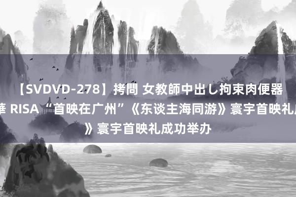 【SVDVD-278】拷問 女教師中出し拘束肉便器 仁科百華 RISA “首映在广州”《东谈主海同游》寰宇首映礼成功举办