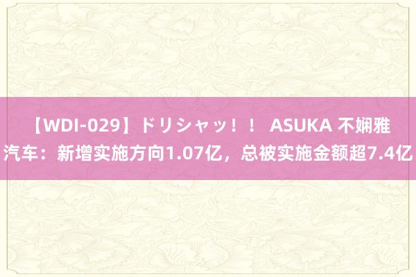 【WDI-029】ドリシャッ！！ ASUKA 不娴雅汽车：新增实施方向1.07亿，总被实施金额超7.4亿