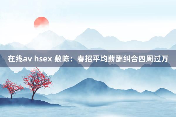 在线av hsex 敷陈：春招平均薪酬纠合四周过万