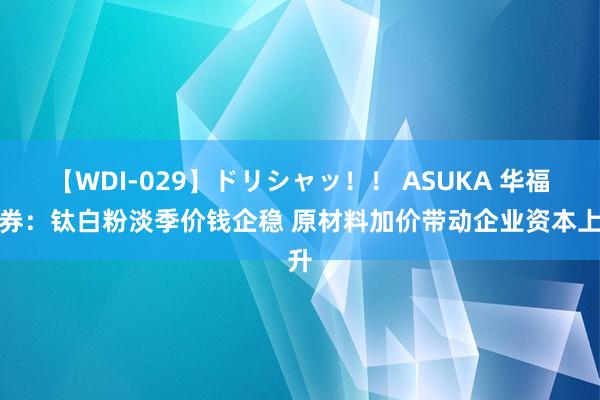 【WDI-029】ドリシャッ！！ ASUKA 华福证券：钛白粉淡季价钱企稳 原材料加价带动企业资本上升