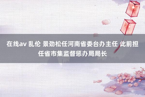 在线av 乱伦 景劲松任河南省委台办主任 此前担任省市集监督惩办局局长