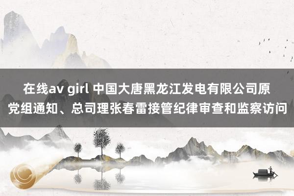 在线av girl 中国大唐黑龙江发电有限公司原党组通知、总司理张春雷接管纪律审查和监察访问