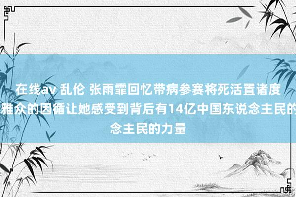 在线av 乱伦 张雨霏回忆带病参赛将死活置诸度外 不雅众的因循让她感受到背后有14亿中国东说念主民的力量