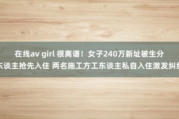 在线av girl 很离谱！女子240万新址被生分东谈主抢先入住 两名施工方工东谈主私自入住激发纠纷