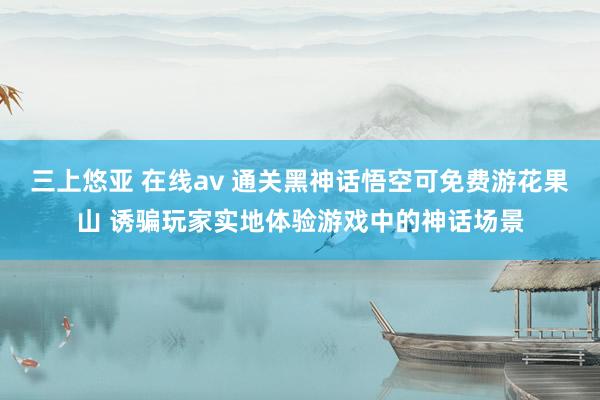 三上悠亚 在线av 通关黑神话悟空可免费游花果山 诱骗玩家实地体验游戏中的神话场景