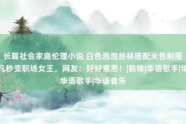 长篇社会家庭伦理小说 白色泡泡丝袜搭配米色制服，杨非凡秒变职场女王，网友：好好意思！|前锋|华语歌手|华语音乐