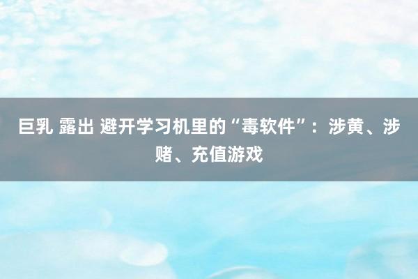 巨乳 露出 避开学习机里的“毒软件”：涉黄、涉赌、充值游戏