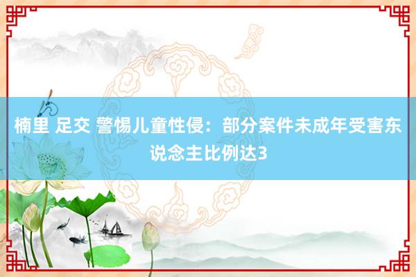 楠里 足交 警惕儿童性侵：部分案件未成年受害东说念主比例达3