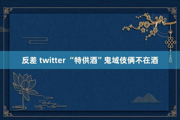 反差 twitter “特供酒”鬼域伎俩不在酒