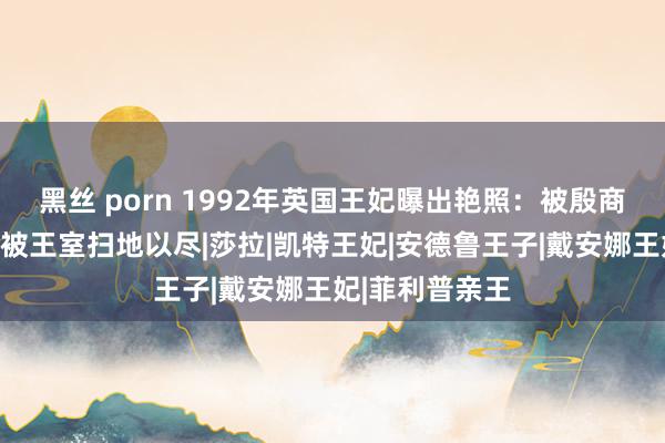 黑丝 porn 1992年英国王妃曝出艳照：被殷商吮吸脚趾，后被王室扫地以尽|莎拉|凯特王妃|安德鲁王子|戴安娜王妃|菲利普亲王