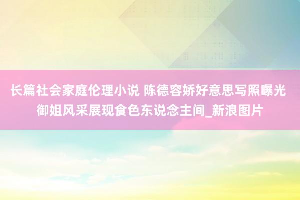 长篇社会家庭伦理小说 陈德容娇好意思写照曝光 御姐风采展现食色东说念主间_新浪图片