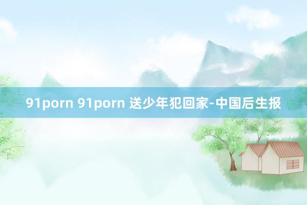 91porn 91porn 送少年犯回家-中国后生报