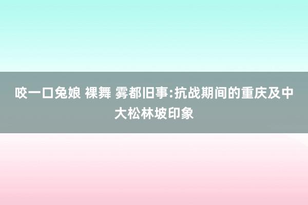 咬一口兔娘 裸舞 雾都旧事:抗战期间的重庆及中大松林坡印象