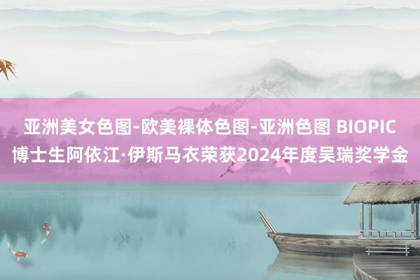 亚洲美女色图-欧美裸体色图-亚洲色图 BIOPIC博士生阿依江·伊斯马衣荣获2024年度吴瑞奖学金