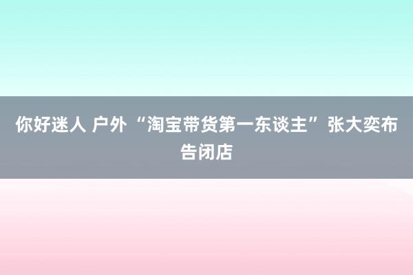 你好迷人 户外 “淘宝带货第一东谈主” 张大奕布告闭店