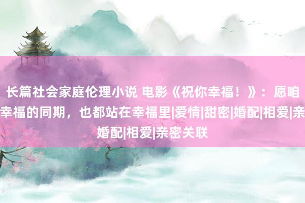 长篇社会家庭伦理小说 电影《祝你幸福！》：愿咱们向往幸福的同期，也都站在幸福里|爱情|甜密|婚配|相爱|亲密关联