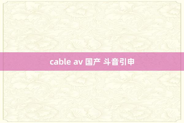 cable av 国产 斗音引申