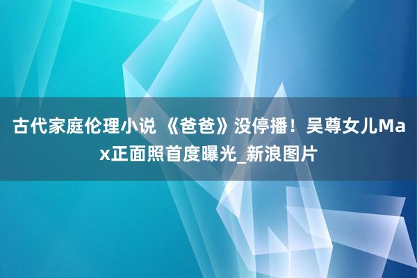 古代家庭伦理小说 《爸爸》没停播！吴尊女儿Max正面照首度曝光_新浪图片