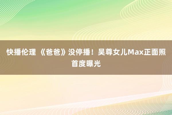 快播伦理 《爸爸》没停播！吴尊女儿Max正面照首度曝光