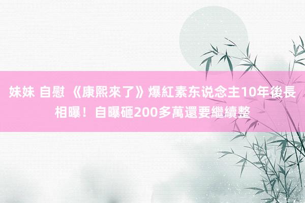 妹妹 自慰 《康熙來了》爆紅素东说念主10年後長相曝！　自曝砸200多萬還要繼續整