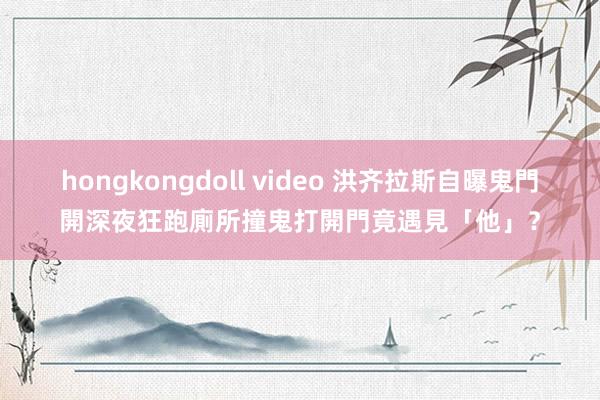 hongkongdoll video 洪齐拉斯自曝鬼門開深夜狂跑廁所撞鬼　打開門竟遇見「他」？