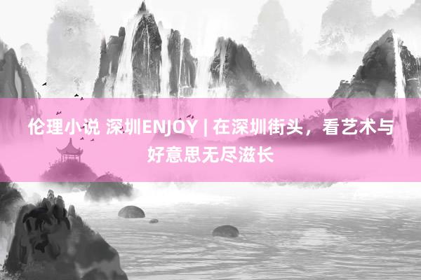 伦理小说 深圳ENJOY | 在深圳街头，看艺术与好意思无尽滋长