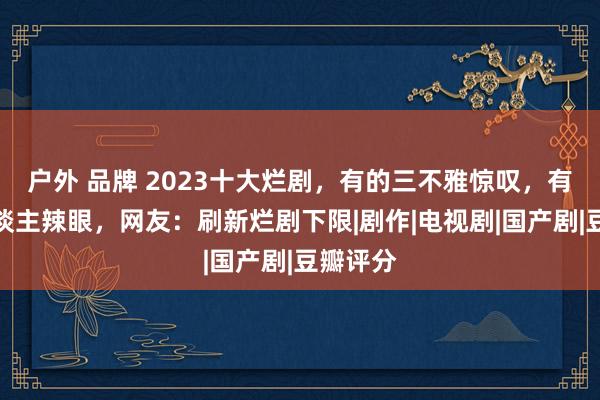 户外 品牌 2023十大烂剧，有的三不雅惊叹，有的让东谈主辣眼，网友：刷新烂剧下限|剧作|电视剧|国产剧|豆瓣评分